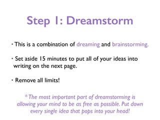 Step 1: Dreamstorm
• This is a combination of dreaming and brainstorming.
• Set aside 15 minutes to put all of your ideas into
writing on the next page.
• Remove all limits!
*The most important part of dreamstorming is
allowing your mind to be as free as possible. Put down
every single idea that pops into your head!
 