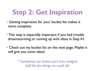 Step 2: Get Inspiration
• Getting inspiration for your bucket list makes it
more complete.
• This step is especially important if you had trouble
dreamstorming or coming up with ideas in Step #1.
• Check out my bucket list on the next page. Maybe it
will give you some ideas!
* Sometimes our brains can’t even imagine
half the fun things we could do!
 