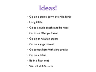 Ideas!
• Go on a cruise down the Nile River
• Hang Glide
• Go to a nude beach (and be nude)
• Go to an Olympic Event
• Go on an Alaskan cruise
• Go on a yoga retreat
• Go somewhere with zero gravity
• Go on a Safari
• Be in a ﬂash mob
• Visit all 50 US states
 