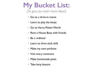My Bucket List:
• Go to a drive-in movie
• Learn to play the banjo
• Go to Harry Potter World
• Rent a House Boat with friends
• Be a redhead
• Learn to drive stick shift
• Make my own perfume
• Visit every continent
• Make homemade pasta
• Take harp lessons
(To give you even more ideas!)
 