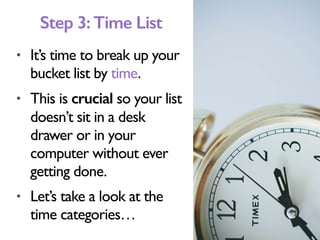 • It’s time to break up your
bucket list by time.
• This is crucial so your list
doesn’t sit in a desk
drawer or in your
computer without ever
getting done.
• Let’s take a look at the
time categories…
Step 3:Time List
 