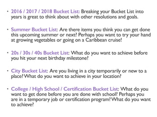 • 2016 / 2017 / 2018 Bucket List: Breaking your Bucket List into
years is great to think about with other resolutions and goals.
• Summer Bucket List: Are there items you think you can get done
this upcoming summer or next? Perhaps you want to try your hand
at growing vegetables or going on a Caribbean cruise!
• 20s / 30s / 40s Bucket List: What do you want to achieve before
you hit your next birthday milestone?
• City Bucket List: Are you living in a city temporarily or new to a
place?What do you want to achieve in your location?
• College / High School / Certification Bucket List: What do you
want to get done before you are done with school? Perhaps you
are in a temporary job or certification program?What do you want
to achieve?
 