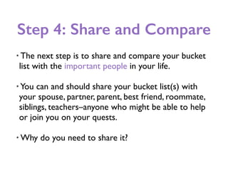 Step 4: Share and Compare
• The next step is to share and compare your bucket
list with the important people in your life.
• You can and should share your bucket list(s) with
your spouse, partner, parent, best friend, roommate,
siblings, teachers–anyone who might be able to help
or join you on your quests.
• Why do you need to share it?
 