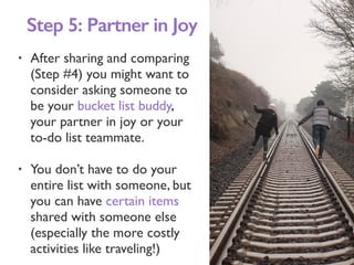• After sharing and comparing
(Step #4) you might want to
consider asking someone to
be your bucket list buddy,
your partner in joy or your
to-do list teammate.
• You don’t have to do your
entire list with someone, but
you can have certain items
shared with someone else
(especially the more costly
activities like traveling!)
Step 5: Partner in Joy
 