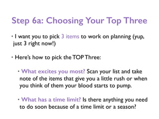 Step 6a: Choosing Your Top Three
• I want you to pick 3 items to work on planning (yup,
just 3 right now!)
• Here’s how to pick the TOP Three:
• What excites you most? Scan your list and take
note of the items that give you a little rush or when
you think of them your blood starts to pump.
• What has a time limit? Is there anything you need
to do soon because of a time limit or a season?
 