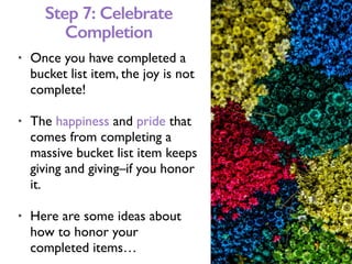 • Once you have completed a
bucket list item, the joy is not
complete!
• The happiness and pride that
comes from completing a
massive bucket list item keeps
giving and giving–if you honor
it.
• Here are some ideas about
how to honor your
completed items…
Step 7: Celebrate
Completion
 
