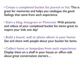 • Create a completed bucket list journal or list: This is
great for memories and helps you catalogue the good
feelings that came from each experience.
• Start a blog, Instagram or Pinterest: With pictures
and videos of your completed bucket list items–great to
inspire your kids one day!
• Build a board, wall or photo album in your home:
See and share with people about your bucket list items.
• Collect items or keepsakes from each experience:
Display them on a shelf in your house or ofﬁce–talk
about great conversation starters…
 