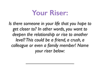 Your Riser:
Is there someone in your life that you hope to
get closer to? In other words, you want to
deepen the relationship or rise to another
level?This could be a friend, a crush, a
colleague or even a family member! Name
your riser below:
____________________
 