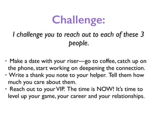 Challenge:
I challenge you to reach out to each of these 3
people.
• Make a date with your riser—go to coffee, catch up on
the phone, start working on deepening the connection.
• Write a thank you note to your helper. Tell them how
much you care about them.
• Reach out to yourVIP. The time is NOW! It’s time to
level up your game, your career and your relationships.
 