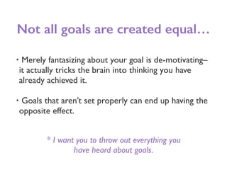 Not all goals are created equal…
• Merely fantasizing about your goal is de-motivating–
it actually tricks the brain into thinking you have
already achieved it.
• Goals that aren’t set properly can end up having the
opposite effect.
* I want you to throw out everything you
have heard about goals.
 