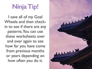 I save all of my Goal
Wheels and then check-
in to see if there are any
patterns.You can use
these worksheets over
and over again to see
how far you have come
from previous months
or years depending on
how often you do it.
NinjaTip!
 