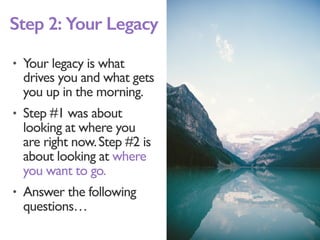 • Your legacy is what
drives you and what gets
you up in the morning.
• Step #1 was about
looking at where you
are right now.Step #2 is
about looking at where
you want to go.
• Answer the following
questions…
Step 2: Your Legacy
 