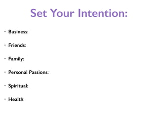 Set Your Intention:
• Business:
• Friends:
• Family:
• Personal Passions:
• Spiritual:
• Health:
 