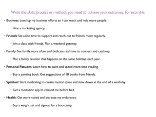 Write the skills, process or methods you need to achieve your outcomes. For example:
• Business: Level up my business efforts so I can reach and help more people.
• Hire a marketing agency.
• Friends: Set aside time to support and reach out to friends more regularly.
• Join a class with friends. Plan a weekend getaway.
• Family: See family more often and dedicate real time to connect and catch-up.
• Plan a family reunion that happens on the same holidays each year.
• Personal Passions: Learn how to paint and spend more time reading.
• Buy a painting book. Get suggestions of 10 books from friends.
• Spiritual: Start meditating to create mental space and slow down at the end of a workday.
• Get a mediation app to remind me before bed.
• Health: Get more toned and increase my endurance.
• Buy a weight set and sign-up for a bootcamp.
 