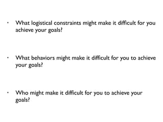 • What logistical constraints might make it difﬁcult for you
achieve your goals?
• What behaviors might make it difﬁcult for you to achieve
your goals?
• Who might make it difﬁcult for you to achieve your
goals?
 
