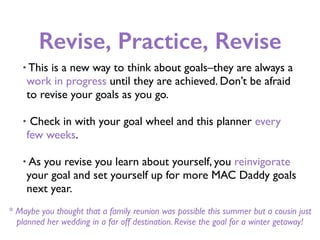 Revise, Practice, Revise
• This is a new way to think about goals–they are always a
work in progress until they are achieved. Don’t be afraid
to revise your goals as you go.
• Check in with your goal wheel and this planner every
few weeks.
• As you revise you learn about yourself, you reinvigorate
your goal and set yourself up for more MAC Daddy goals
next year.
* Maybe you thought that a family reunion was possible this summer but a cousin just
planned her wedding in a far off destination. Revise the goal for a winter getaway!
 