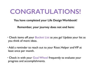 CONGRATULATIONS!
You have completed your Life Design Workbook!
Remember, your journey does not end here:
• Check items off your Bucket List as you go! Update your list as
you think of more ideas.
• Add a reminder to reach out to your Riser, Helper andVIP at
least once per month.
• Check in with your Goal Wheel frequently to evaluate your
progress and accomplishments.
 