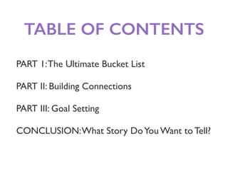 TABLE OF CONTENTS
PART 1:The Ultimate Bucket List
PART II: Building Connections
PART III: Goal Setting
CONCLUSION:What Story DoYou Want to Tell?
 