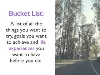 A list of all the
things you want to
try, goals you want
to achieve and life
experiences you
want to have
before you die.
Bucket List:
 