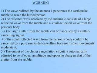 WORKING
1) The wave radiated by the antenna 1 penetrates the earthquake
rubble to reach the buried person.
2) The reflected wave received by the antenna 2 consists of a large
reflected wave from the rubble and a small-reflected wave from the
person’s body.
3 ) The large clutter from the rubble can be cancelled by a clutter-
cancelling signal.
4 ) The small reflected wave from the person’s body couldn’t be
cancelled by a pure sinusoidal cancelling because his/her movements
modulate it.
5 ) The output of the clutter cancellation circuit is automatically
adjusted to be of equal amplitude and opposite phase as that of the
clutter from the rubble.
 