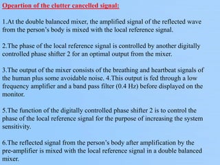 Opeartion of the clutter cancelled signal:
1.At the double balanced mixer, the amplified signal of the reflected wave
from the person’s body is mixed with the local reference signal.
2.The phase of the local reference signal is controlled by another digitally
controlled phase shifter 2 for an optimal output from the mixer.
3.The output of the mixer consists of the breathing and heartbeat signals of
the human plus some avoidable noise. 4.This output is fed through a low
frequency amplifier and a band pass filter (0.4 Hz) before displayed on the
monitor.
5.The function of the digitally controlled phase shifter 2 is to control the
phase of the local reference signal for the purpose of increasing the system
sensitivity.
6.The reflected signal from the person’s body after amplification by the
pre-amplifier is mixed with the local reference signal in a double balanced
mixer.
 