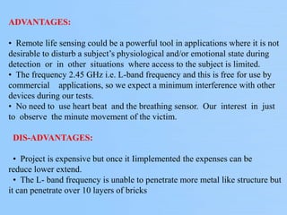 ADVANTAGES:
• Remote life sensing could be a powerful tool in applications where it is not
desirable to disturb a subject’s physiological and/or emotional state during
detection or in other situations where access to the subject is limited.
• The frequency 2.45 GHz i.e. L-band frequency and this is free for use by
commercial applications, so we expect a minimum interference with other
devices during our tests.
• No need to use heart beat and the breathing sensor. Our interest in just
to observe the minute movement of the victim.
DIS-ADVANTAGES:
• Project is expensive but once it Iimplemented the expenses can be
reduce lower extend.
• The L- band frequency is unable to penetrate more metal like structure but
it can penetrate over 10 layers of bricks
 