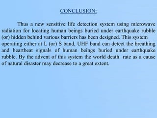 CONCLUSION:
Thus a new sensitive life detection system using microwave
radiation for locating human beings buried under earthquake rubble
(or) hidden behind various barriers has been designed. This system
operating either at L (or) S band, UHF band can detect the breathing
and heartbeat signals of human beings buried under earthquake
rubble. By the advent of this system the world death rate as a cause
of natural disaster may decrease to a great extent.
 