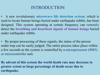 INTRODUCTION
• A new revolutionary microwave life detection system, which is
used to locate human beings buried under earthquake rubble, has been
designed. This system operating at certain frequency can remotely
detect the breathing and heartbeat signals of human beings buried
under earthquake rubble.
• By proper processing of these signals, the status of the person
under trap can be easily judged. The entire process takes place within
a few seconds as the system is controlled by a microprocessor (8085)
or microcontroller unit.
By advent of this system the world death rate may decrease to
greater extent as large percentage of death occur due to
earthquake.
 