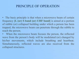PRINCIPLE OF OPERATION
• The basic principle is that when a microwave beam of certain
frequency [L (or) S band (or) UHF band] is aimed at a portion
of rubble (or) collapsed building under which a person has been
trapped, the microwave beam can penetrate through the rubble to
reach the person.
• When the microwave beam focuses the person, the reflected
wave from the person’s body will be modulated (or) changed by
his/her movements, which include breathing and heartbeat.
Simultaneously, reflected waves are also received from the
collapsed structures.
 