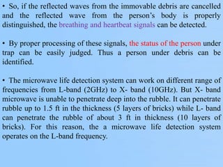 • So, if the reflected waves from the immovable debris are cancelled
and the reflected wave from the person’s body is properly
distinguished, the breathing and heartbeat signals can be detected.
• By proper processing of these signals, the status of the person under
trap can be easily judged. Thus a person under debris can be
identified.
• The microwave life detection system can work on different range of
frequencies from L-band (2GHz) to X- band (10GHz). But X- band
microwave is unable to penetrate deep into the rubble. It can penetrate
rubble up to 1.5 ft in the thickness (5 layers of bricks) while L- band
can penetrate the rubble of about 3 ft in thickness (10 layers of
bricks). For this reason, the a microwave life detection system
operates on the L-band frequency.
 
