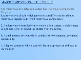 MAJOR COMPONENTS OF THE CIRCUIT
The microwave life detection system has four major components.
They are:
1.A microwave circuit which generates, amplifies and distributes
microwave signals to different microwave components.
2. A microwave controlled clutter cancellation system, which creates
an optimal signal to cancel the clutter from the rubble.
3. A dual antenna system, which consists of two antennas, energized
sequentially.
4. A laptop computer which controls the microprocessor and acts as
the monitor.
 
