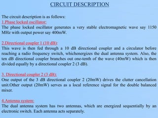 CIRCUIT DESCRIPTION
The circuit description is as follows:
1.Phase locked oscillator:
The phase locked oscillator generates a very stable electromagnetic wave say 1150
MHz with output power say 400mW.
2.Directional coupler 1 (10 dB):
This wave is then fed through a 10 dB directional coupler and a circulator before
reaching a radio frequency switch, whichenergizes the dual antenna system. Also, the
ten dB directional coupler branches out one-tenth of the wave (40mW) which is then
divided equally by a directional coupler 2 (3 dB).
3. Directional coupler 2 (3 dB):
One output of the 3 dB directional coupler 2 (20mW) drives the clutter cancellation
unit.Other output (20mW) serves as a local reference signal for the double balanced
mixer.
4.Antenna system:
The dual antenna system has two antennas, which are energized sequentially by an
electronic switch. Each antenna acts separately.
 