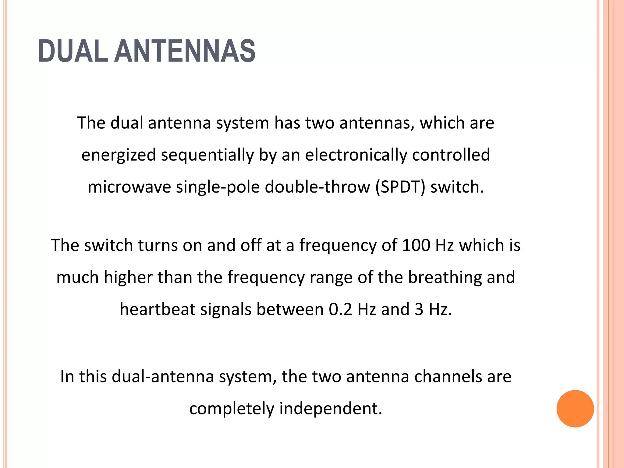 DUAL ANTENNAS
The dual antenna system has two antennas, which are
energized sequentially by an electronically controlled
microwave single-pole double-throw (SPDT) switch.
The switch turns on and off at a frequency of 100 Hz which is
much higher than the frequency range of the breathing and
heartbeat signals between 0.2 Hz and 3 Hz.
In this dual-antenna system, the two antenna channels are
completely independent.
 