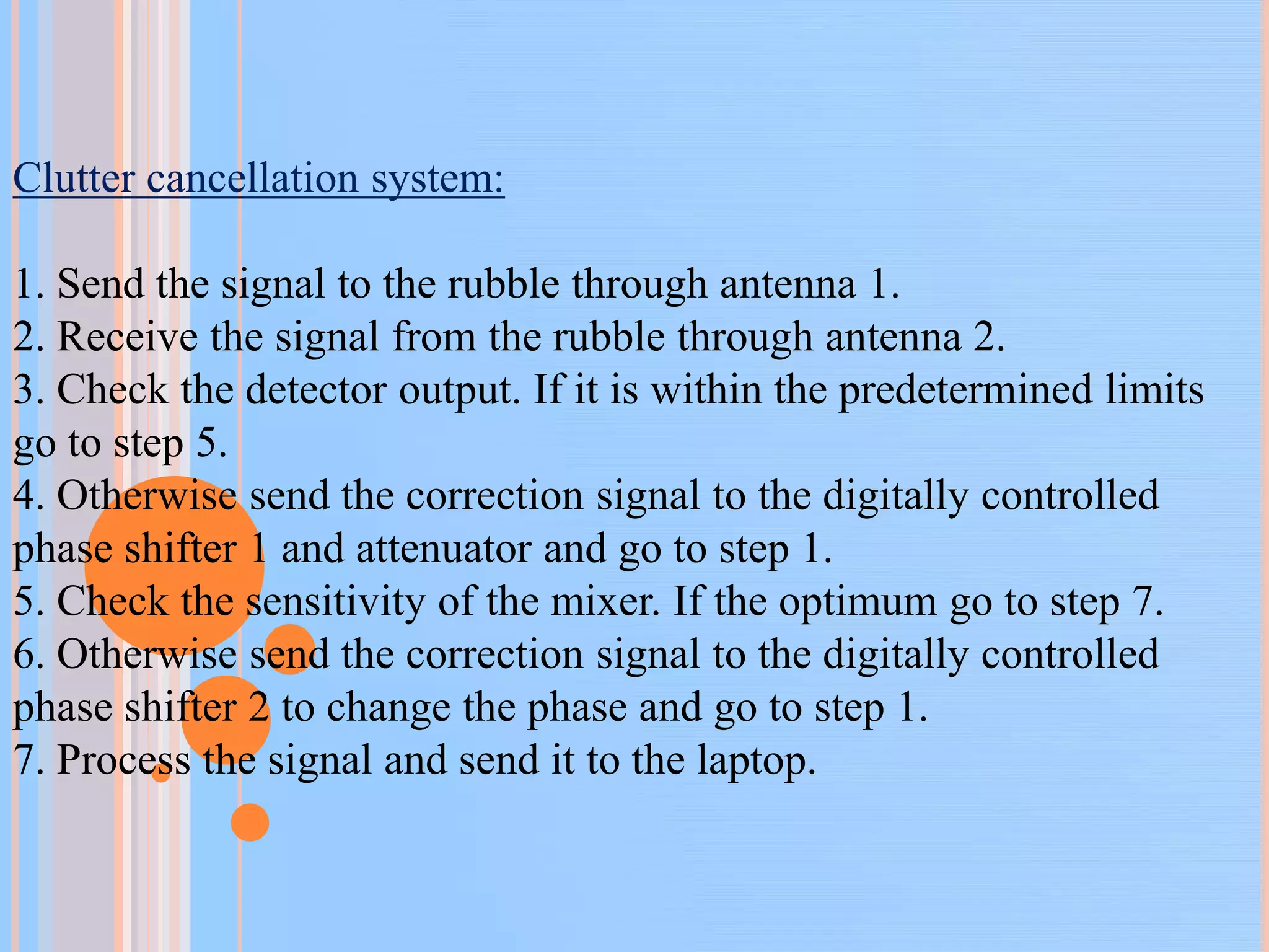 Clutter cancellation system:
1. Send the signal to the rubble through antenna 1.
2. Receive the signal from the rubble through antenna 2.
3. Check the detector output. If it is within the predetermined limits
go to step 5.
4. Otherwise send the correction signal to the digitally controlled
phase shifter 1 and attenuator and go to step 1.
5. Check the sensitivity of the mixer. If the optimum go to step 7.
6. Otherwise send the correction signal to the digitally controlled
phase shifter 2 to change the phase and go to step 1.
7. Process the signal and send it to the laptop.
 