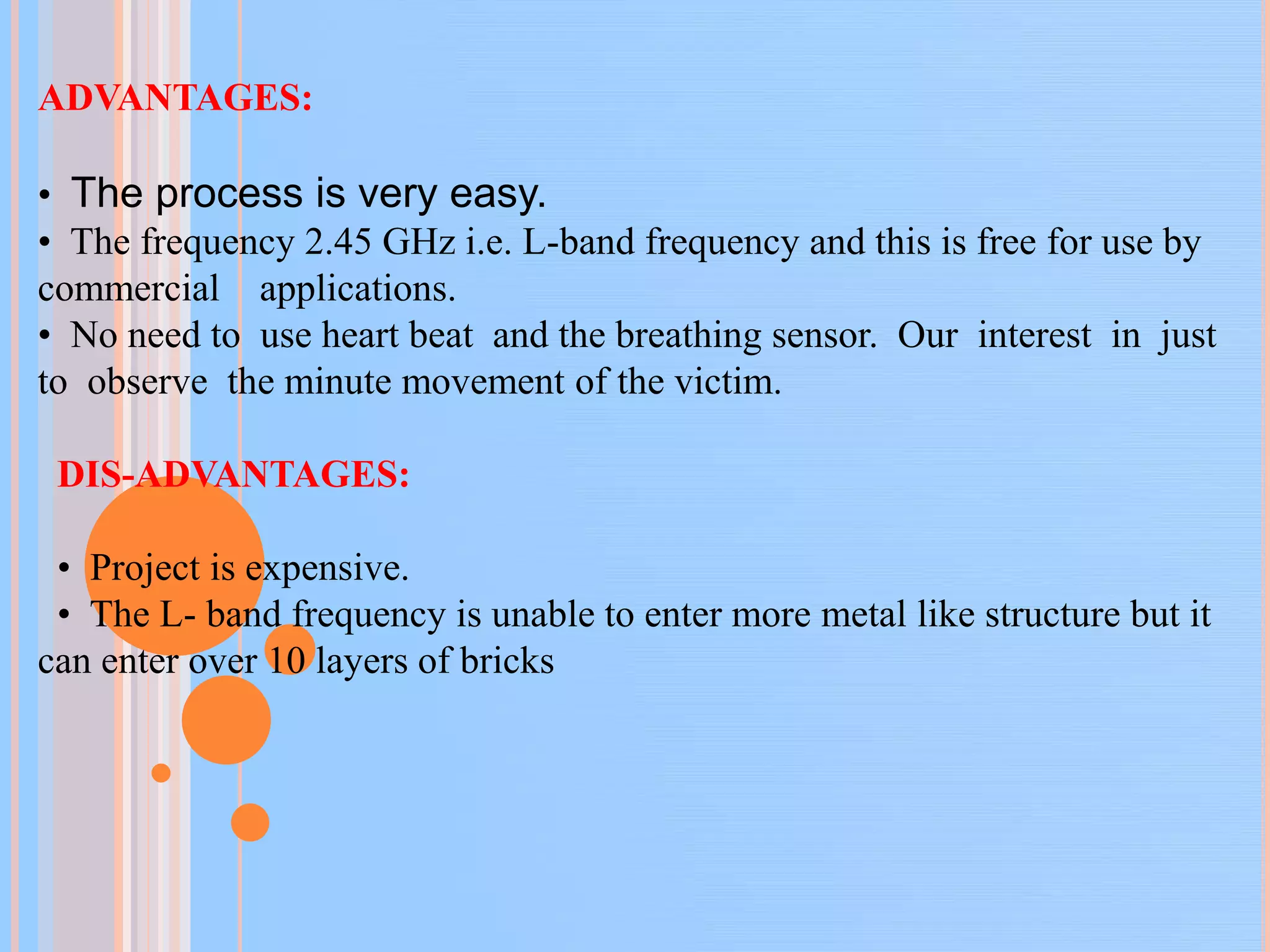 ADVANTAGES:
• The process is very easy.
• The frequency 2.45 GHz i.e. L-band frequency and this is free for use by
commercial applications.
• No need to use heart beat and the breathing sensor. Our interest in just
to observe the minute movement of the victim.
DIS-ADVANTAGES:
• Project is expensive.
• The L- band frequency is unable to enter more metal like structure but it
can enter over 10 layers of bricks
 