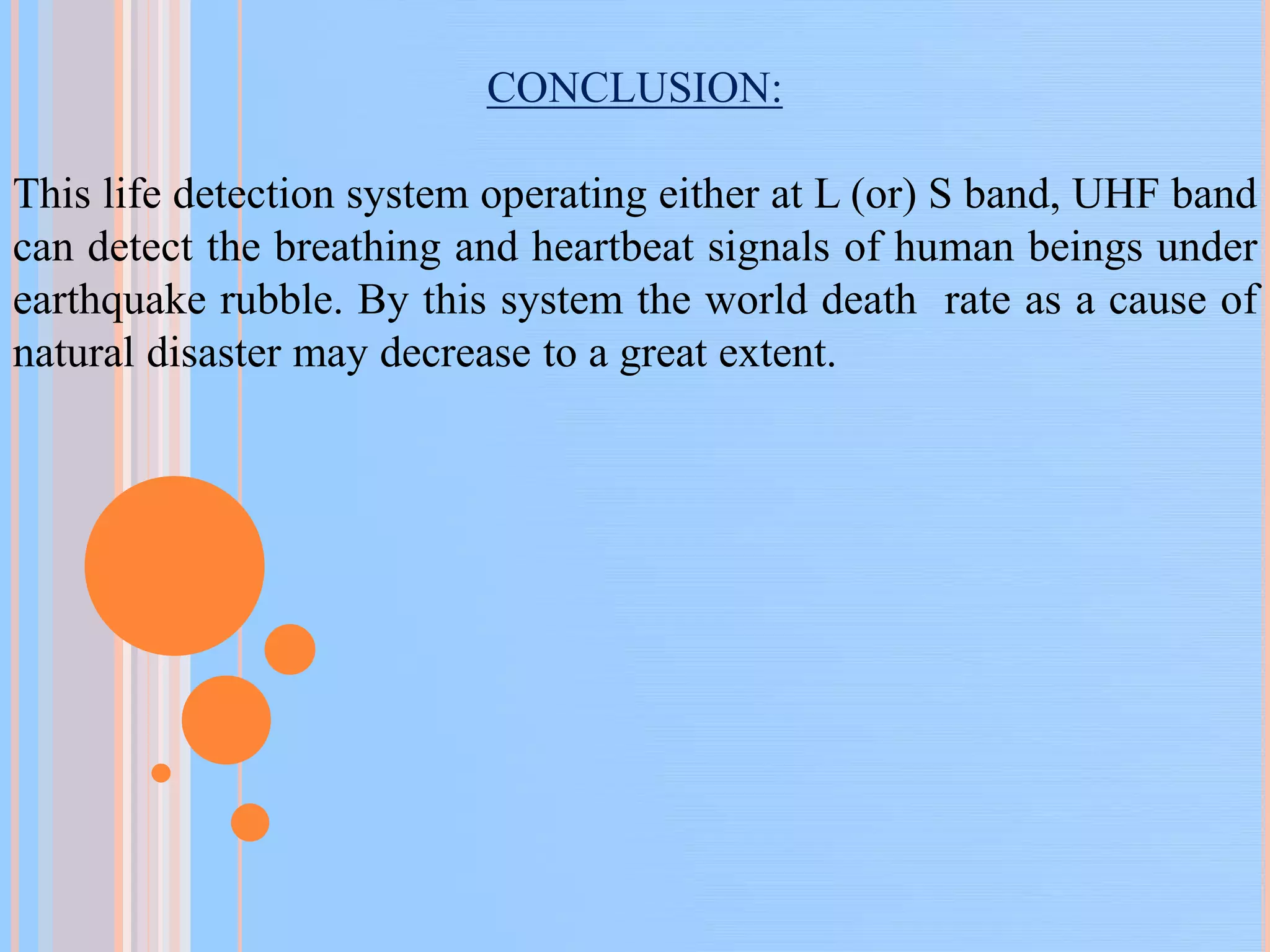 CONCLUSION:
This life detection system operating either at L (or) S band, UHF band
can detect the breathing and heartbeat signals of human beings under
earthquake rubble. By this system the world death rate as a cause of
natural disaster may decrease to a great extent.
 