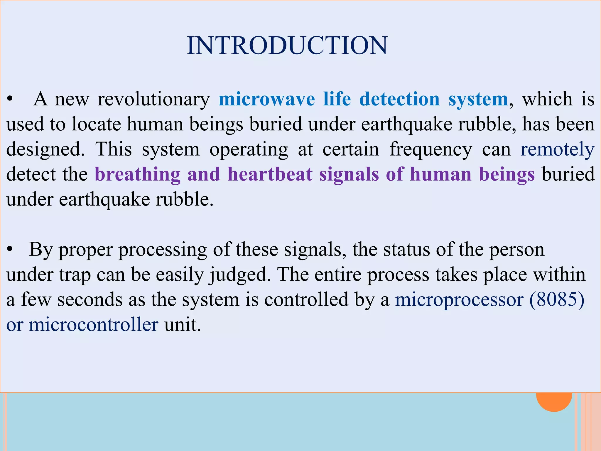 INTRODUCTION
• A new revolutionary microwave life detection system, which is
used to locate human beings buried under earthquake rubble, has been
designed. This system operating at certain frequency can remotely
detect the breathing and heartbeat signals of human beings buried
under earthquake rubble.
• By proper processing of these signals, the status of the person
under trap can be easily judged. The entire process takes place within
a few seconds as the system is controlled by a microprocessor (8085)
or microcontroller unit.
 