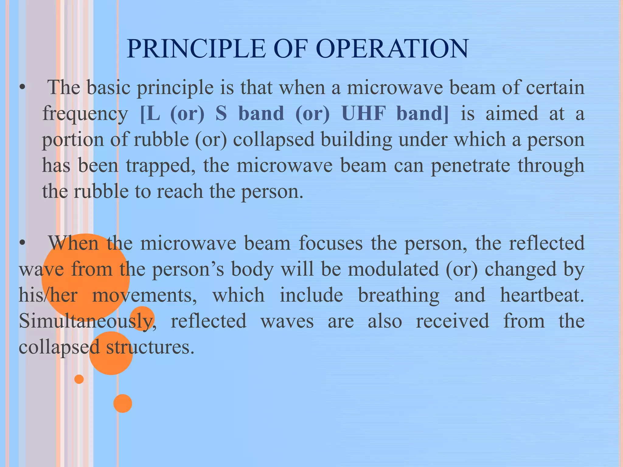 PRINCIPLE OF OPERATION
• The basic principle is that when a microwave beam of certain
frequency [L (or) S band (or) UHF band] is aimed at a
portion of rubble (or) collapsed building under which a person
has been trapped, the microwave beam can penetrate through
the rubble to reach the person.
• When the microwave beam focuses the person, the reflected
wave from the person’s body will be modulated (or) changed by
his/her movements, which include breathing and heartbeat.
Simultaneously, reflected waves are also received from the
collapsed structures.
 