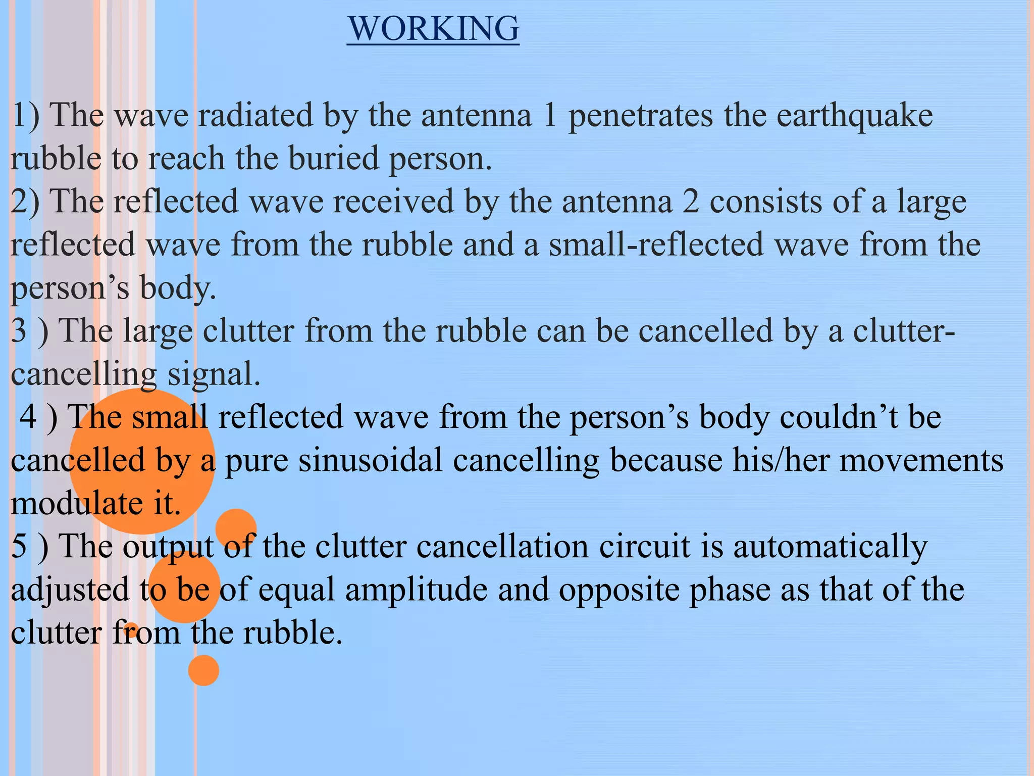 WORKING
1) The wave radiated by the antenna 1 penetrates the earthquake
rubble to reach the buried person.
2) The reflected wave received by the antenna 2 consists of a large
reflected wave from the rubble and a small-reflected wave from the
person’s body.
3 ) The large clutter from the rubble can be cancelled by a clutter-
cancelling signal.
4 ) The small reflected wave from the person’s body couldn’t be
cancelled by a pure sinusoidal cancelling because his/her movements
modulate it.
5 ) The output of the clutter cancellation circuit is automatically
adjusted to be of equal amplitude and opposite phase as that of the
clutter from the rubble.
 
