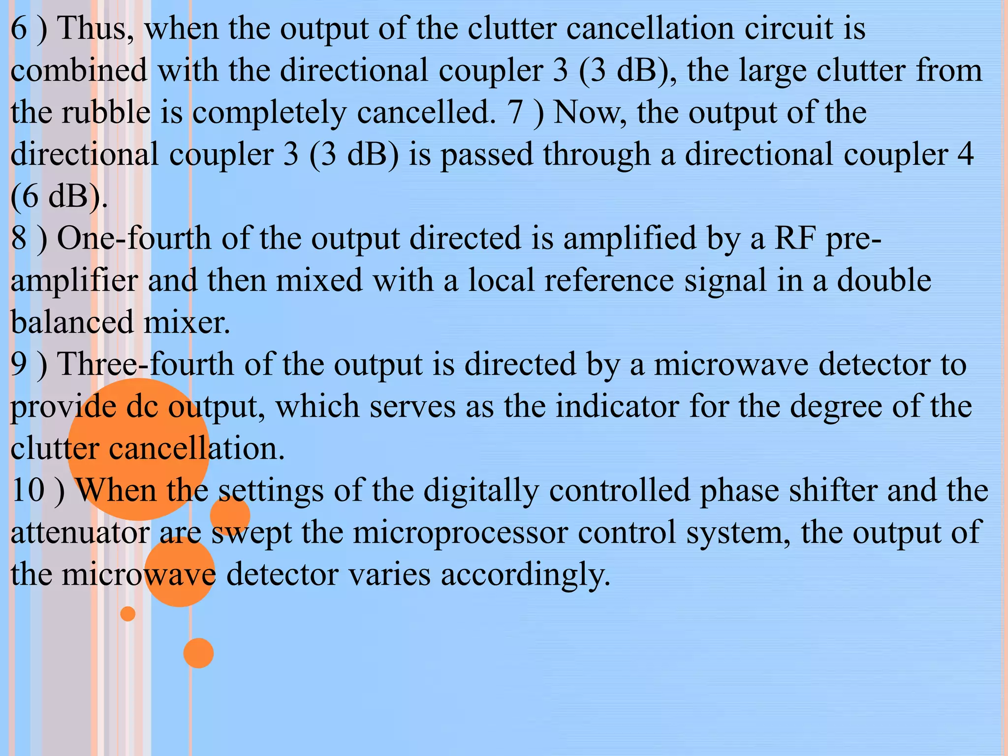 6 ) Thus, when the output of the clutter cancellation circuit is
combined with the directional coupler 3 (3 dB), the large clutter from
the rubble is completely cancelled. 7 ) Now, the output of the
directional coupler 3 (3 dB) is passed through a directional coupler 4
(6 dB).
8 ) One-fourth of the output directed is amplified by a RF pre-
amplifier and then mixed with a local reference signal in a double
balanced mixer.
9 ) Three-fourth of the output is directed by a microwave detector to
provide dc output, which serves as the indicator for the degree of the
clutter cancellation.
10 ) When the settings of the digitally controlled phase shifter and the
attenuator are swept the microprocessor control system, the output of
the microwave detector varies accordingly.
 