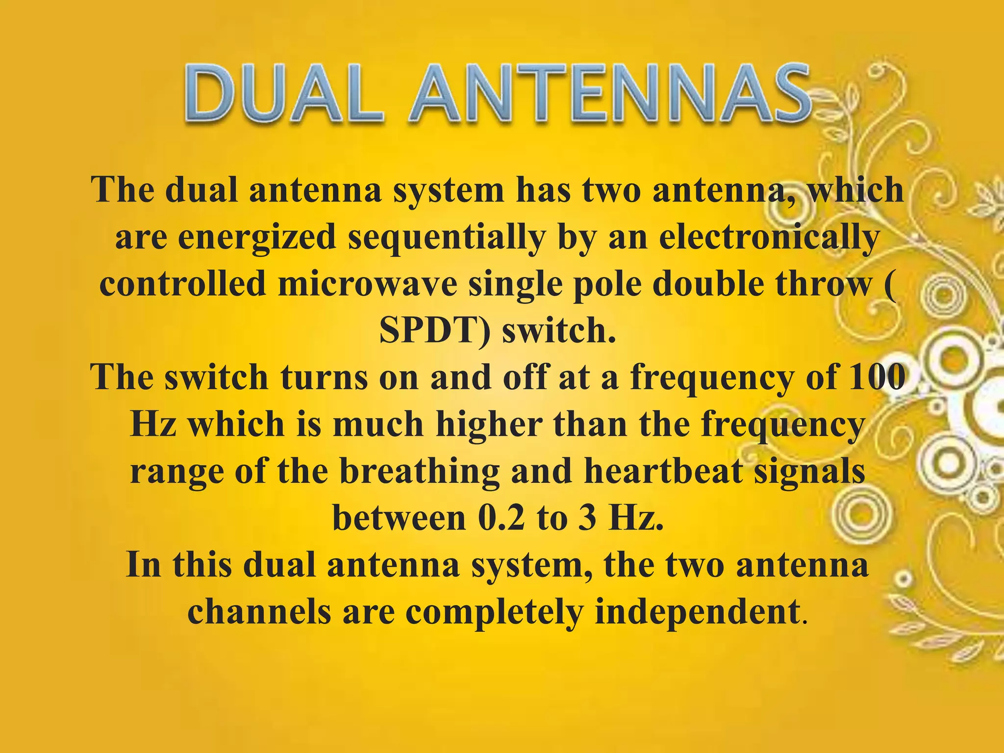 The dual antenna system has two antenna, which
are energized sequentially by an electronically
controlled microwave single pole double throw (
SPDT) switch.
The switch turns on and off at a frequency of 100
Hz which is much higher than the frequency
range of the breathing and heartbeat signals
between 0.2 to 3 Hz.
In this dual antenna system, the two antenna
channels are completely independent.
 