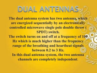 The dual antenna system has two antenna, which
are energized sequentially by an electronically
controlled microwave single pole double throw (
SPDT) switch.
The switch turns on and off at a frequency of 100
Hz which is much higher than the frequency
range of the breathing and heartbeat signals
between 0.2 to 3 Hz.
In this dual antenna system, the two antenna
channels are completely independent.
 