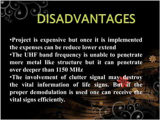 •Project is expensive but once it is implemented
the expenses can be reduce lower extend
•The UHF band frequency is unable to penetrate
more metal like structure but it can penetrate
over deeper than 1150 MHz
•The involvement of clutter signal may destroy
the vital information of life signs. But if the
proper demodulation is used one can receive the
vital signs efficiently.
 