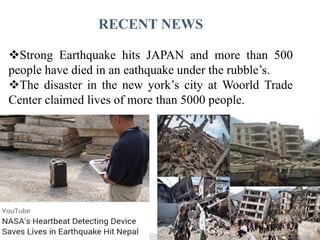 RECENT NEWS
Strong Earthquake hits JAPAN and more than 500
people have died in an eathquake under the rubble’s.
The disaster in the new york’s city at Woorld Trade
Center claimed lives of more than 5000 people.
 