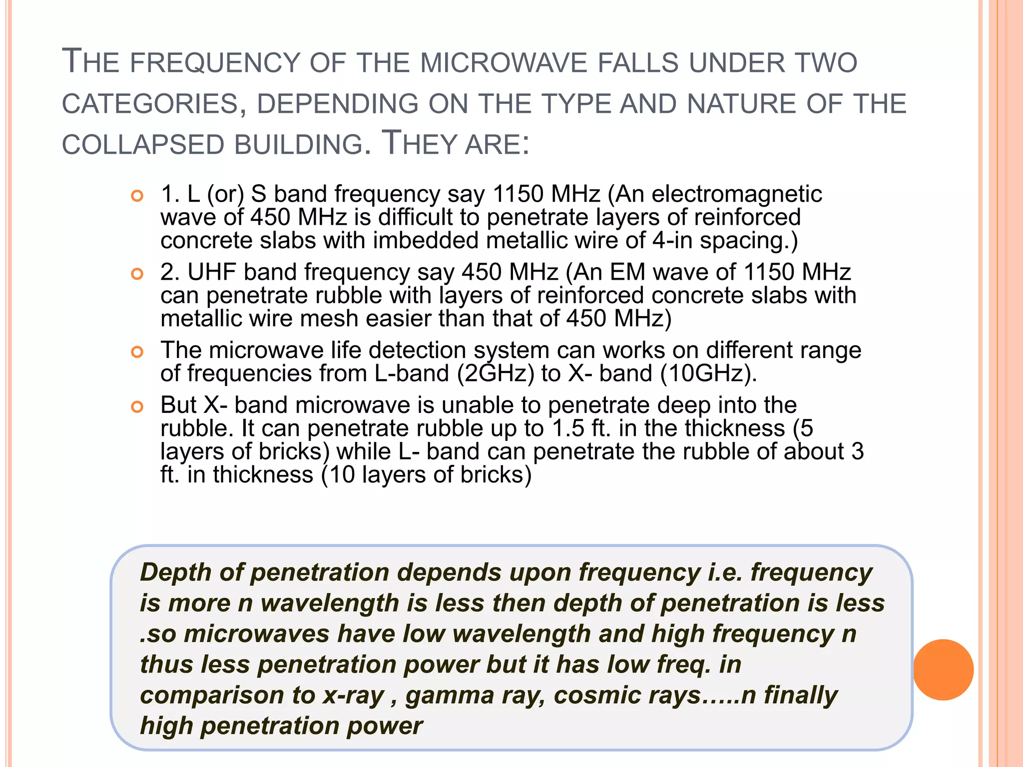 THE FREQUENCY OF THE MICROWAVE FALLS UNDER TWO
CATEGORIES, DEPENDING ON THE TYPE AND NATURE OF THE
COLLAPSED BUILDING. THEY ARE:
 1. L (or) S band frequency say 1150 MHz (An electromagnetic
wave of 450 MHz is difficult to penetrate layers of reinforced
concrete slabs with imbedded metallic wire of 4-in spacing.)
 2. UHF band frequency say 450 MHz (An EM wave of 1150 MHz
can penetrate rubble with layers of reinforced concrete slabs with
metallic wire mesh easier than that of 450 MHz)
 The microwave life detection system can works on different range
of frequencies from L-band (2GHz) to X- band (10GHz).
 But X- band microwave is unable to penetrate deep into the
rubble. It can penetrate rubble up to 1.5 ft. in the thickness (5
layers of bricks) while L- band can penetrate the rubble of about 3
ft. in thickness (10 layers of bricks)
Depth of penetration depends upon frequency i.e. frequency
is more n wavelength is less then depth of penetration is less
.so microwaves have low wavelength and high frequency n
thus less penetration power but it has low freq. in
comparison to x-ray , gamma ray, cosmic rays…..n finally
high penetration power
 