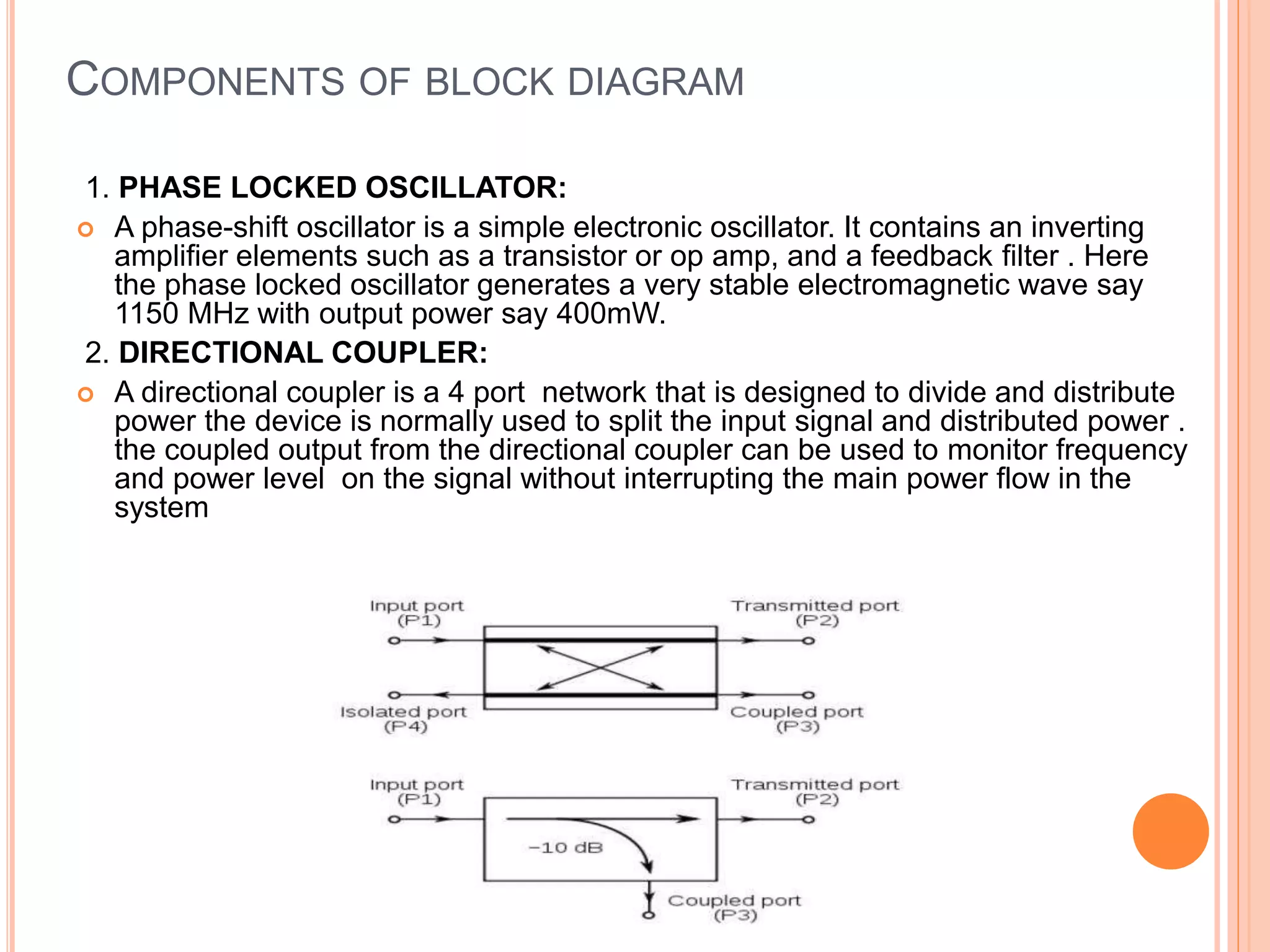 COMPONENTS OF BLOCK DIAGRAM
1. PHASE LOCKED OSCILLATOR:
 A phase-shift oscillator is a simple electronic oscillator. It contains an inverting
amplifier elements such as a transistor or op amp, and a feedback filter . Here
the phase locked oscillator generates a very stable electromagnetic wave say
1150 MHz with output power say 400mW.
2. DIRECTIONAL COUPLER:
 A directional coupler is a 4 port network that is designed to divide and distribute
power the device is normally used to split the input signal and distributed power .
the coupled output from the directional coupler can be used to monitor frequency
and power level on the signal without interrupting the main power flow in the
system
 