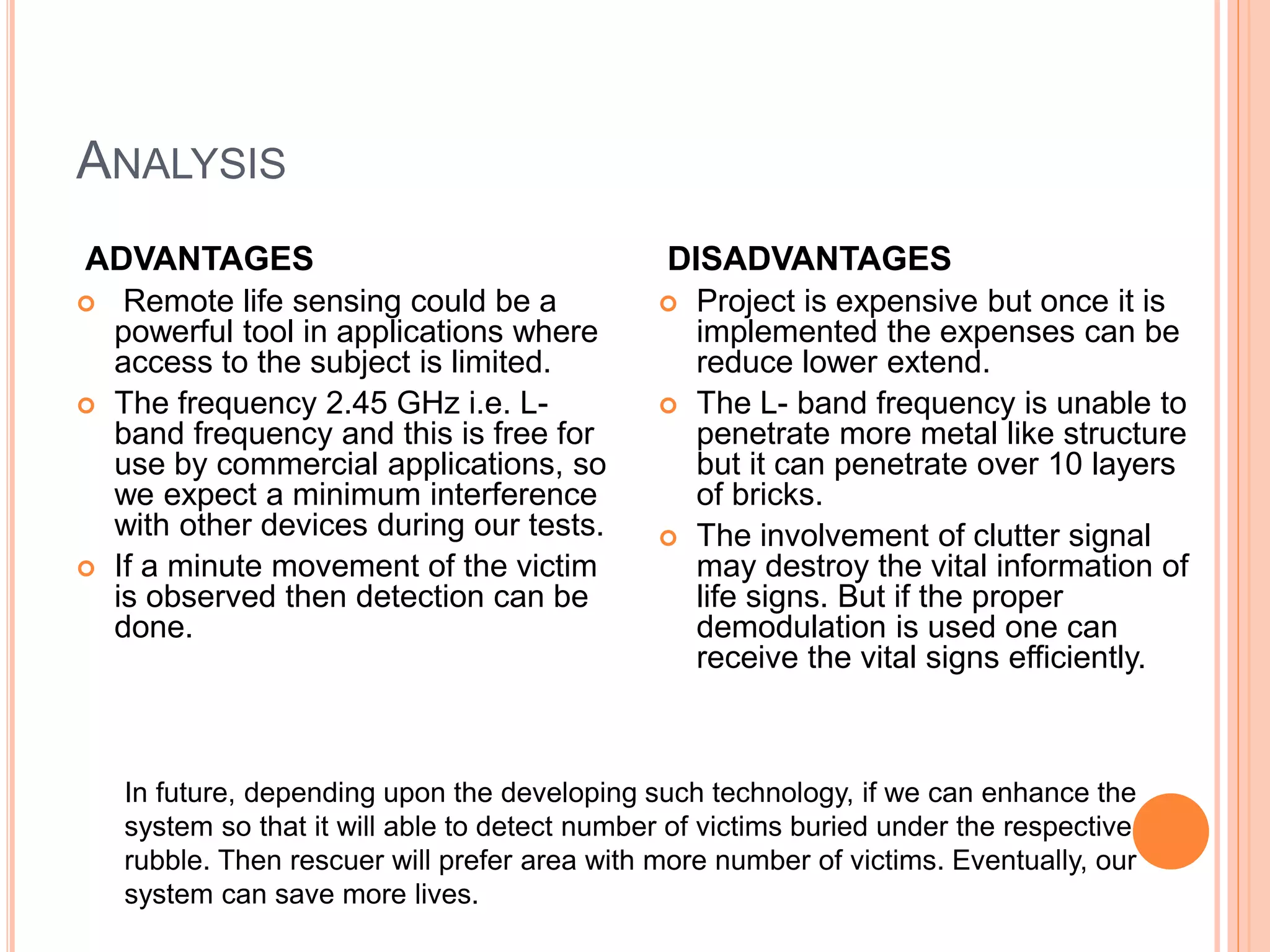ANALYSIS
ADVANTAGES
 Remote life sensing could be a
powerful tool in applications where
access to the subject is limited.
 The frequency 2.45 GHz i.e. L-
band frequency and this is free for
use by commercial applications, so
we expect a minimum interference
with other devices during our tests.
 If a minute movement of the victim
is observed then detection can be
done.
DISADVANTAGES
 Project is expensive but once it is
implemented the expenses can be
reduce lower extend.
 The L- band frequency is unable to
penetrate more metal like structure
but it can penetrate over 10 layers
of bricks.
 The involvement of clutter signal
may destroy the vital information of
life signs. But if the proper
demodulation is used one can
receive the vital signs efficiently.
Future Scope:
In future, depending upon the developing such technology, if we can enhance the
system so that it will able to detect number of victims buried under the respective
rubble. Then rescuer will prefer area with more number of victims. Eventually, our
system can save more lives.
 
