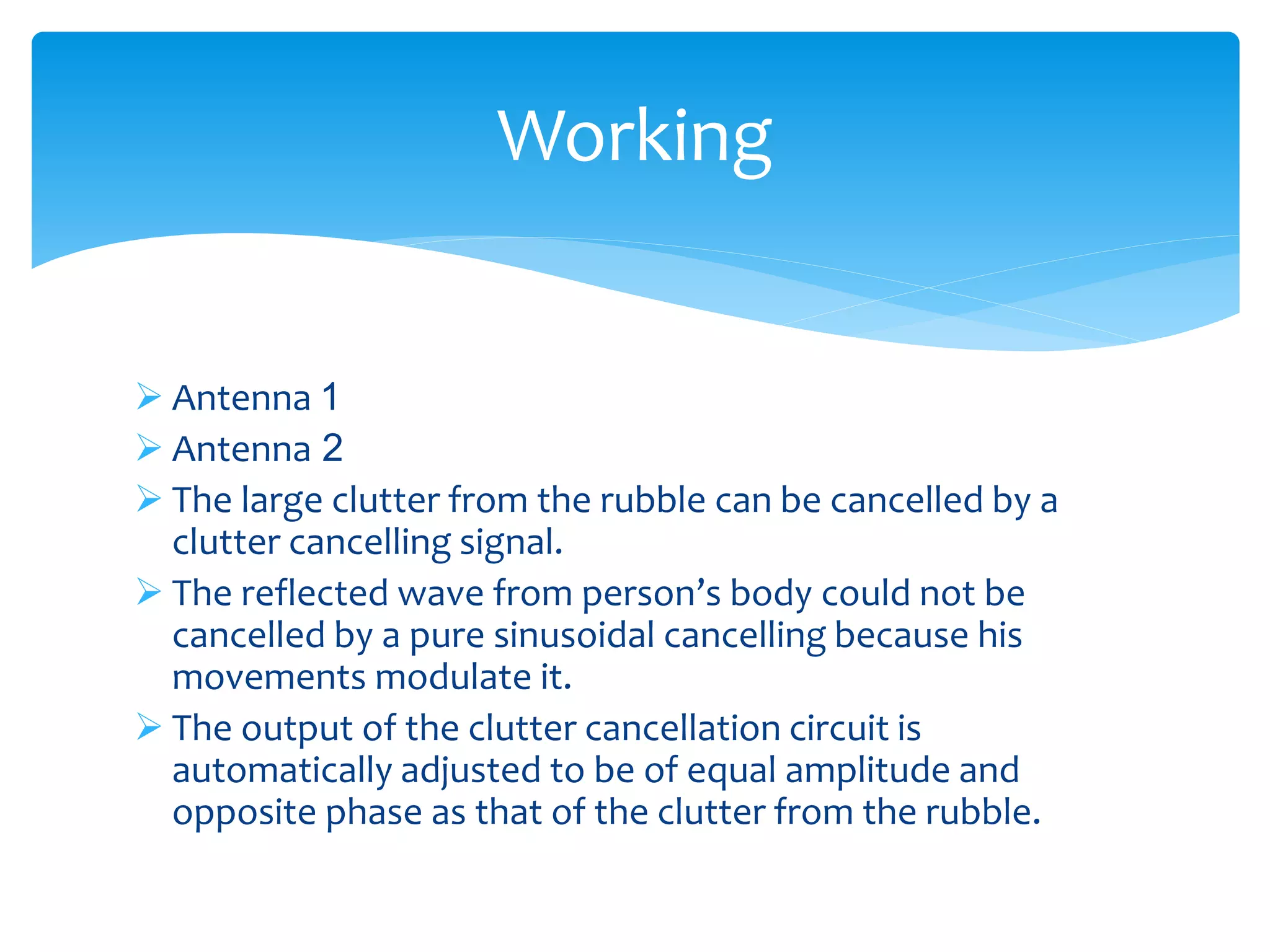  Antenna 1
 Antenna 2
 The large clutter from the rubble can be cancelled by a
clutter cancelling signal.
 The reflected wave from person’s body could not be
cancelled by a pure sinusoidal cancelling because his
movements modulate it.
 The output of the clutter cancellation circuit is
automatically adjusted to be of equal amplitude and
opposite phase as that of the clutter from the rubble.
Working
 