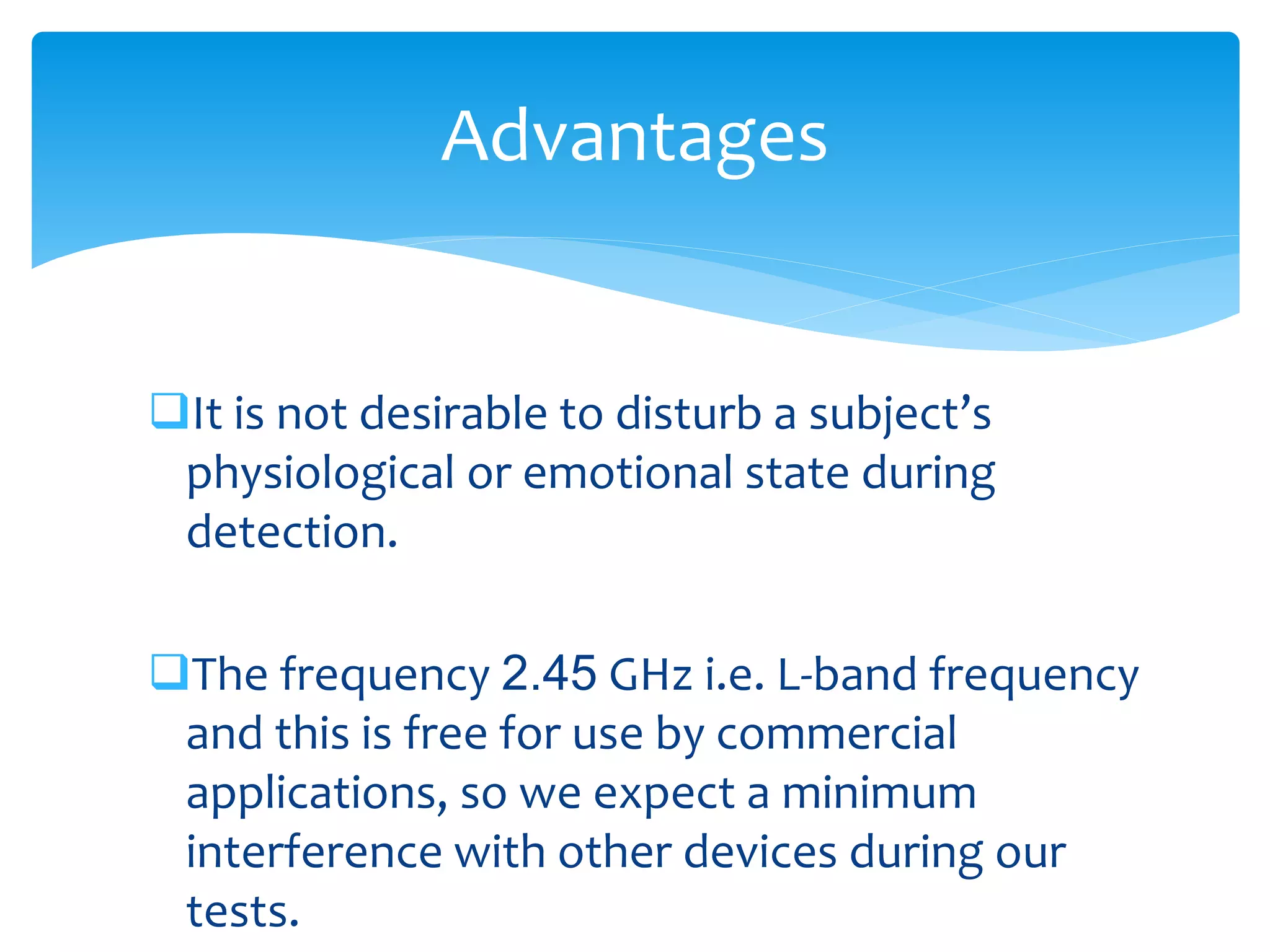 It is not desirable to disturb a subject’s
physiological or emotional state during
detection.
The frequency 2.45 GHz i.e. L-band frequency
and this is free for use by commercial
applications, so we expect a minimum
interference with other devices during our
tests.
Advantages
 