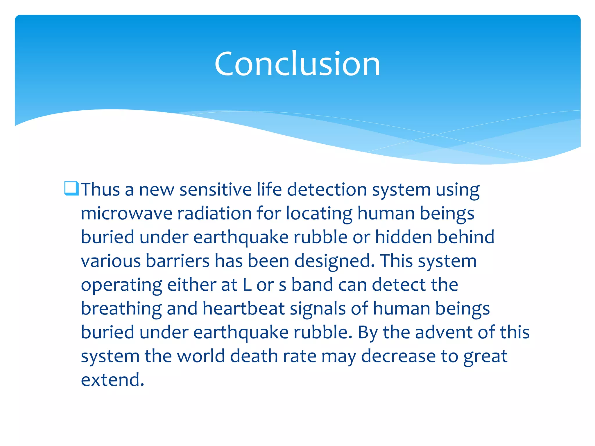 Thus a new sensitive life detection system using
microwave radiation for locating human beings
buried under earthquake rubble or hidden behind
various barriers has been designed. This system
operating either at L or s band can detect the
breathing and heartbeat signals of human beings
buried under earthquake rubble. By the advent of this
system the world death rate may decrease to great
extend.
Conclusion
 